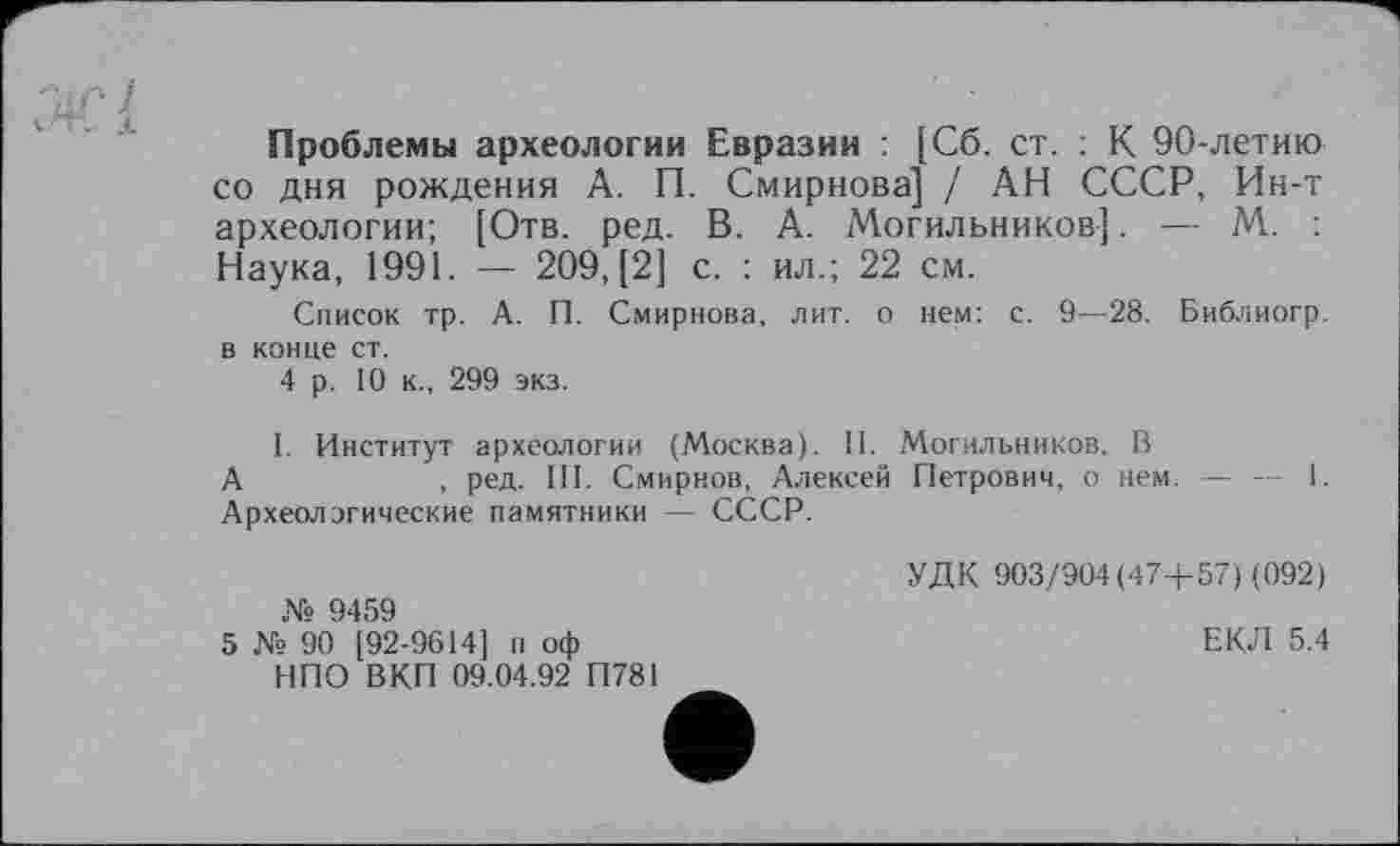 ﻿Проблемы археологии Евразии : [Сб. ст. : К 90-летию со дня рождения А. П. Смирнова] / АН СССР, Ин-т археологии; [Отв. ред. В. А. Могильников]. — М. : Наука, 1991. — 209, [2] с. : ил.; 22 см.
Список тр. А. П. Смирнова, лит. о нем: с. 9—28. Библиогр. в конце ст.
4 р. 10 к., 299 экз.
I. Институт археологии (Москва). II. /Могильников, В
А	, ред. III. Смирнов, Алексей Петрович, о нем. — — 1.
Археологические памятники — СССР.
№ 9459
5 № 90 [92-9614] п оф НПО ВКП 09.04.92 П781
УДК 903/904(47+57) (092)
ЕКЛ 5.4